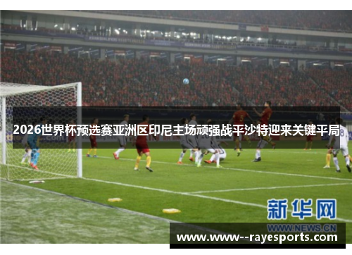 2026世界杯预选赛亚洲区印尼主场顽强战平沙特迎来关键平局