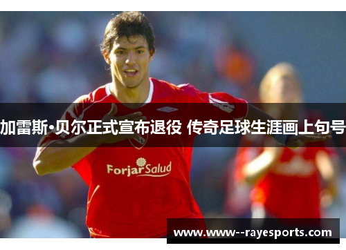 加雷斯·贝尔正式宣布退役 传奇足球生涯画上句号
